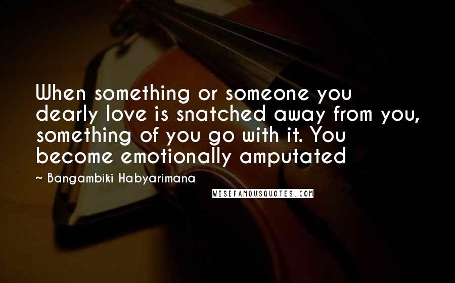 Bangambiki Habyarimana Quotes: When something or someone you dearly love is snatched away from you, something of you go with it. You become emotionally amputated