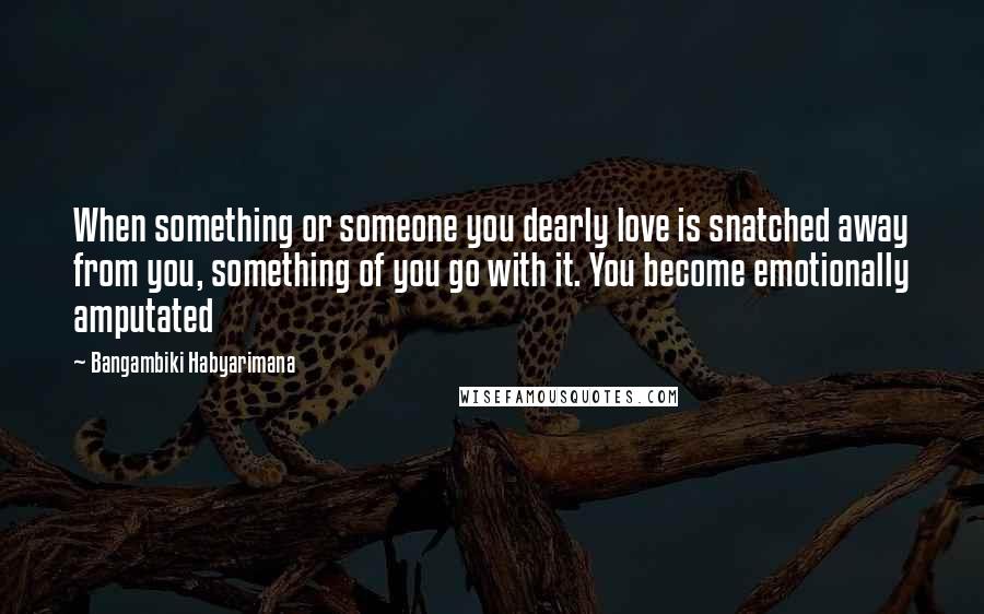 Bangambiki Habyarimana Quotes: When something or someone you dearly love is snatched away from you, something of you go with it. You become emotionally amputated