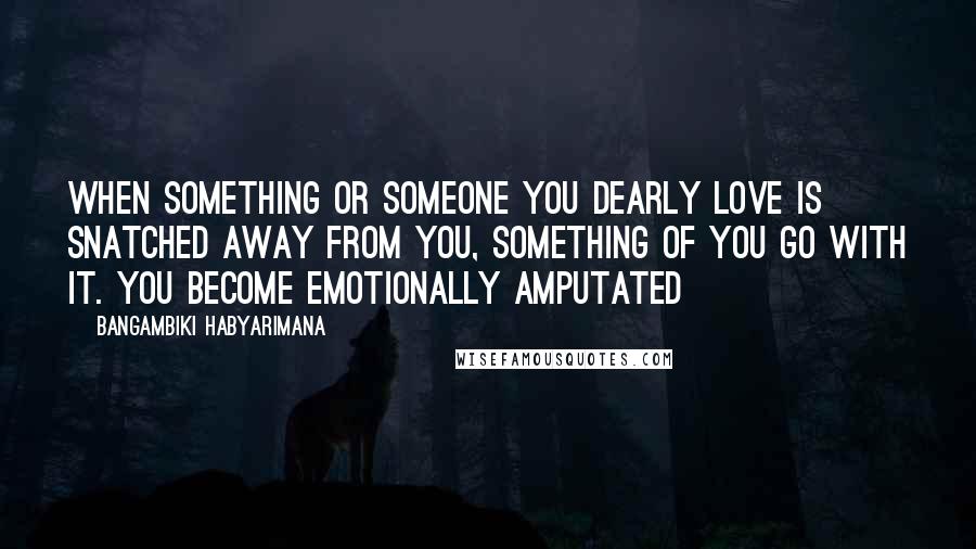 Bangambiki Habyarimana Quotes: When something or someone you dearly love is snatched away from you, something of you go with it. You become emotionally amputated