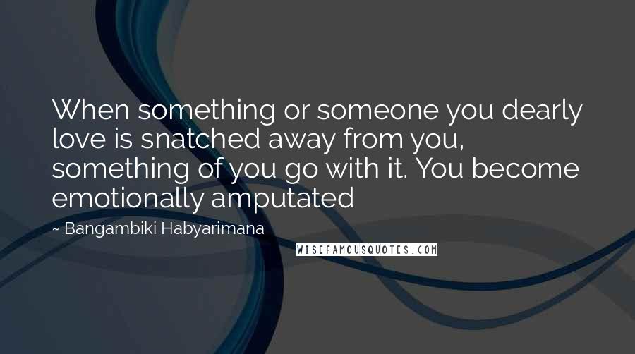 Bangambiki Habyarimana Quotes: When something or someone you dearly love is snatched away from you, something of you go with it. You become emotionally amputated