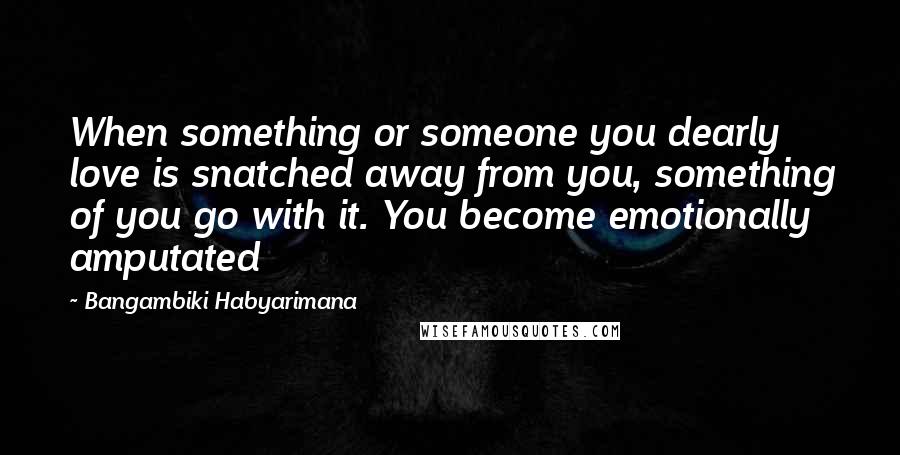 Bangambiki Habyarimana Quotes: When something or someone you dearly love is snatched away from you, something of you go with it. You become emotionally amputated