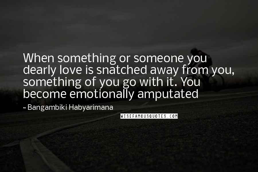 Bangambiki Habyarimana Quotes: When something or someone you dearly love is snatched away from you, something of you go with it. You become emotionally amputated