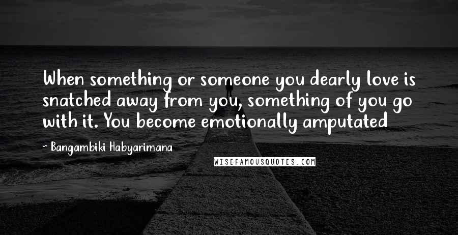 Bangambiki Habyarimana Quotes: When something or someone you dearly love is snatched away from you, something of you go with it. You become emotionally amputated