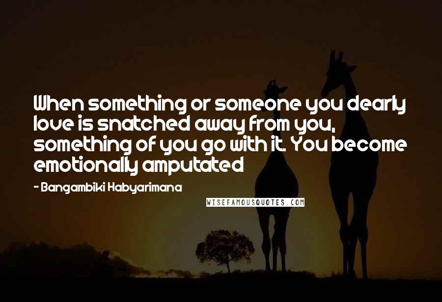 Bangambiki Habyarimana Quotes: When something or someone you dearly love is snatched away from you, something of you go with it. You become emotionally amputated