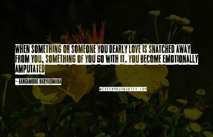 Bangambiki Habyarimana Quotes: When something or someone you dearly love is snatched away from you, something of you go with it. You become emotionally amputated