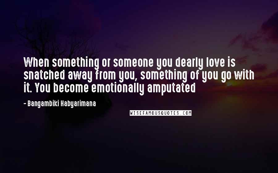 Bangambiki Habyarimana Quotes: When something or someone you dearly love is snatched away from you, something of you go with it. You become emotionally amputated