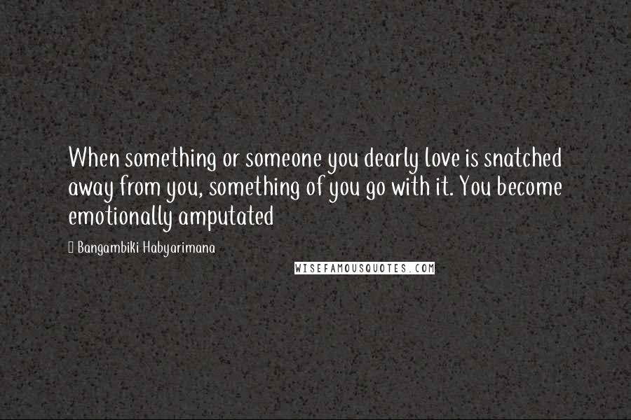 Bangambiki Habyarimana Quotes: When something or someone you dearly love is snatched away from you, something of you go with it. You become emotionally amputated