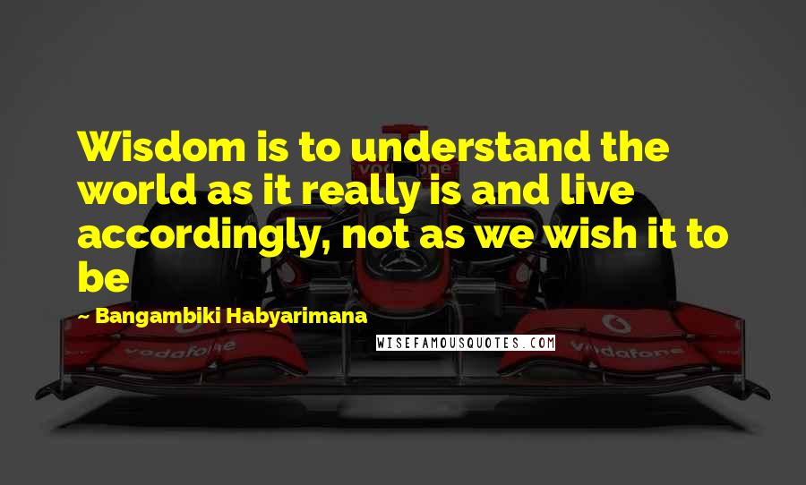 Bangambiki Habyarimana Quotes: Wisdom is to understand the world as it really is and live accordingly, not as we wish it to be