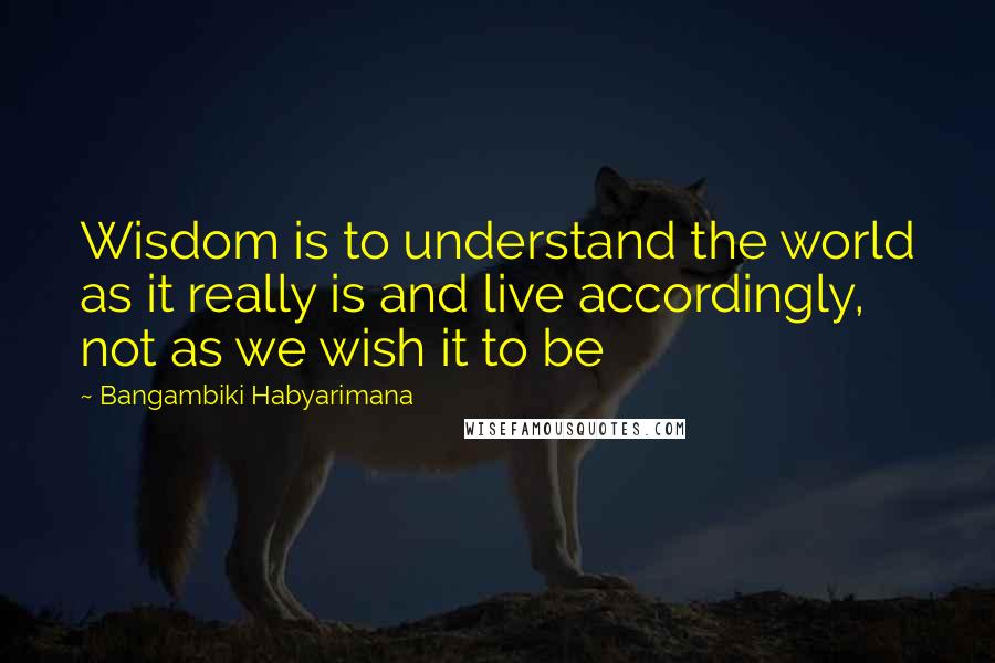 Bangambiki Habyarimana Quotes: Wisdom is to understand the world as it really is and live accordingly, not as we wish it to be