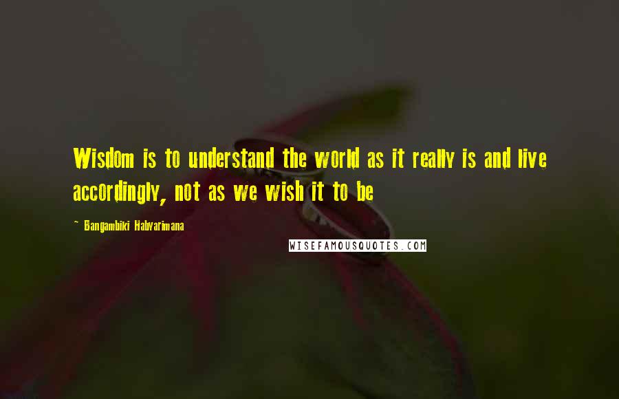 Bangambiki Habyarimana Quotes: Wisdom is to understand the world as it really is and live accordingly, not as we wish it to be