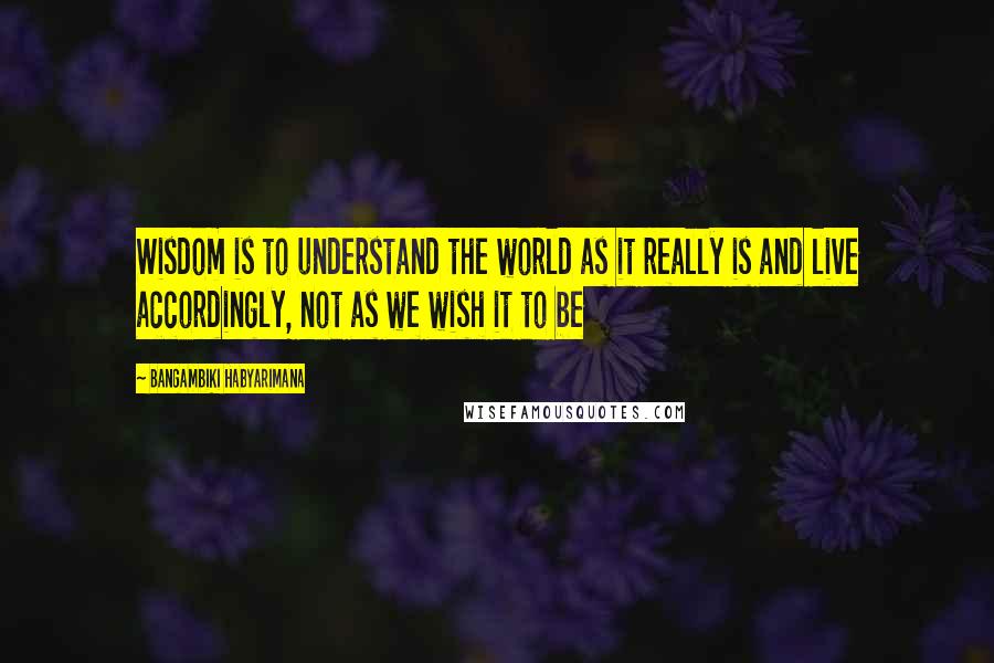 Bangambiki Habyarimana Quotes: Wisdom is to understand the world as it really is and live accordingly, not as we wish it to be