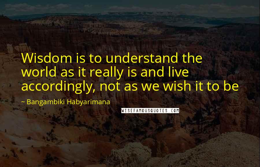 Bangambiki Habyarimana Quotes: Wisdom is to understand the world as it really is and live accordingly, not as we wish it to be