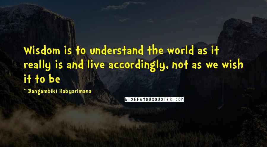 Bangambiki Habyarimana Quotes: Wisdom is to understand the world as it really is and live accordingly, not as we wish it to be