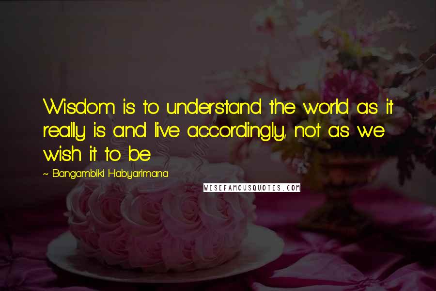 Bangambiki Habyarimana Quotes: Wisdom is to understand the world as it really is and live accordingly, not as we wish it to be