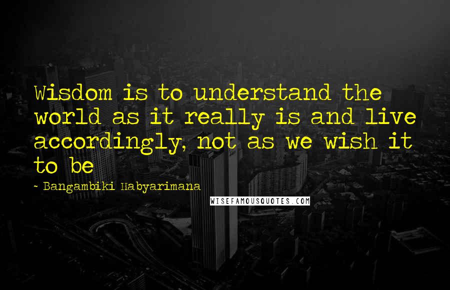 Bangambiki Habyarimana Quotes: Wisdom is to understand the world as it really is and live accordingly, not as we wish it to be