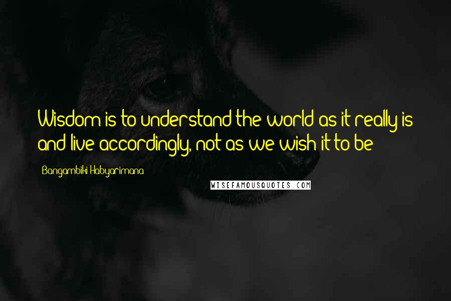 Bangambiki Habyarimana Quotes: Wisdom is to understand the world as it really is and live accordingly, not as we wish it to be