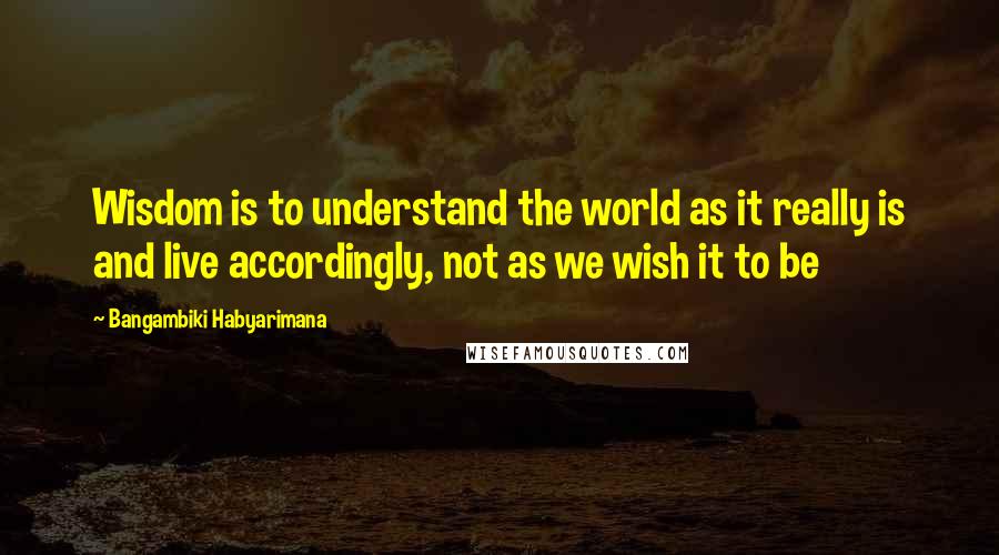 Bangambiki Habyarimana Quotes: Wisdom is to understand the world as it really is and live accordingly, not as we wish it to be