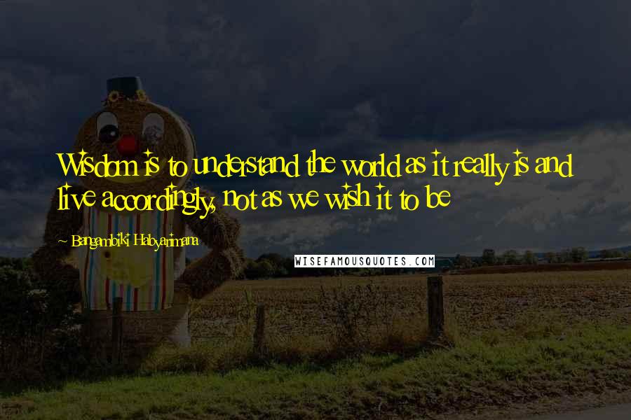 Bangambiki Habyarimana Quotes: Wisdom is to understand the world as it really is and live accordingly, not as we wish it to be