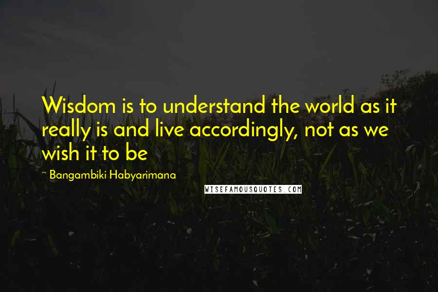 Bangambiki Habyarimana Quotes: Wisdom is to understand the world as it really is and live accordingly, not as we wish it to be