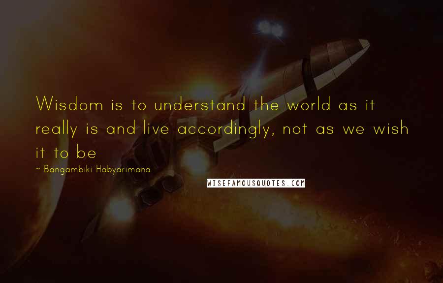 Bangambiki Habyarimana Quotes: Wisdom is to understand the world as it really is and live accordingly, not as we wish it to be