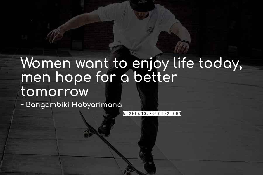 Bangambiki Habyarimana Quotes: Women want to enjoy life today, men hope for a better tomorrow