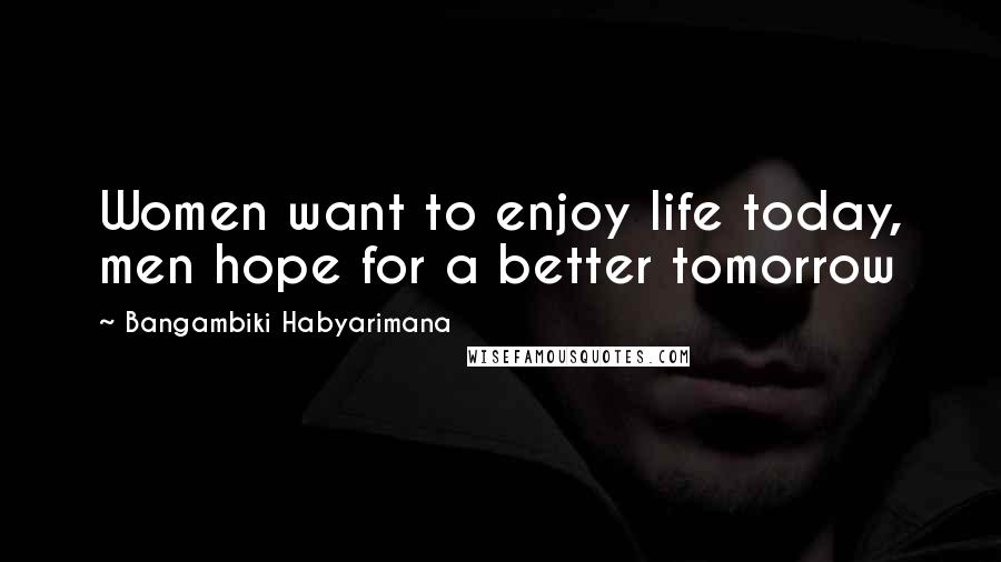 Bangambiki Habyarimana Quotes: Women want to enjoy life today, men hope for a better tomorrow