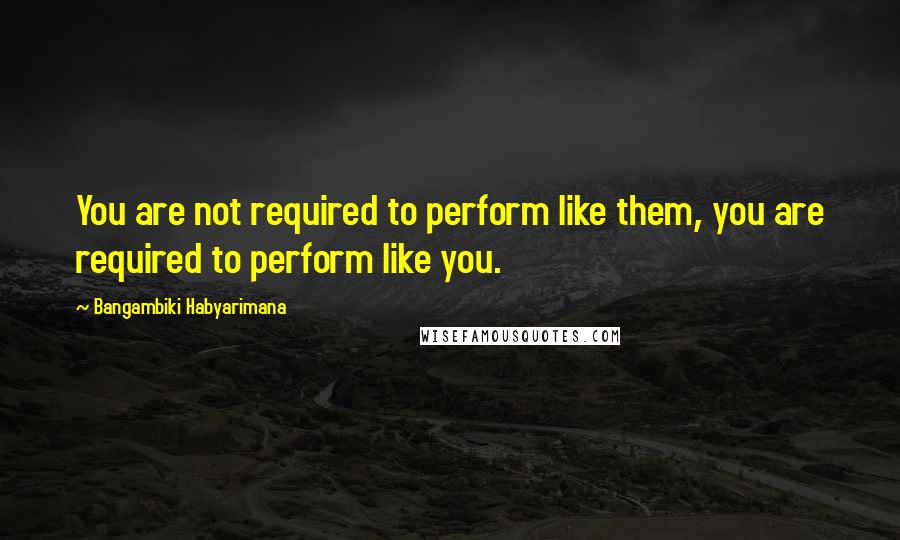 Bangambiki Habyarimana Quotes: You are not required to perform like them, you are required to perform like you.