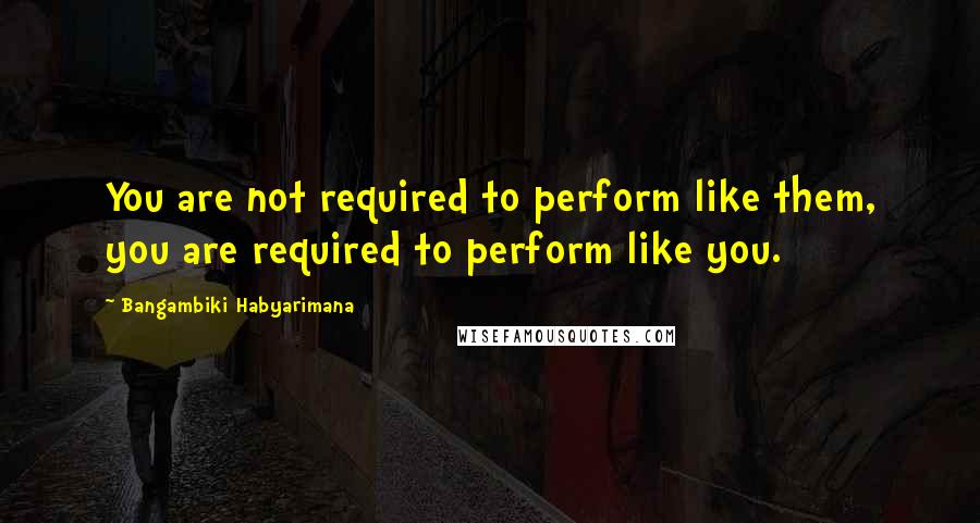 Bangambiki Habyarimana Quotes: You are not required to perform like them, you are required to perform like you.