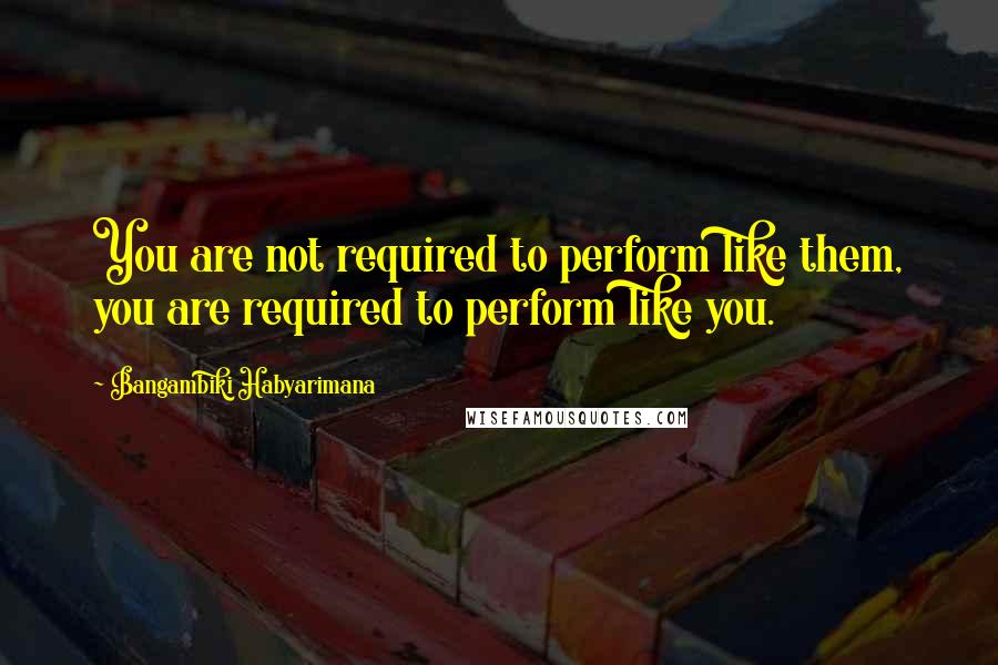 Bangambiki Habyarimana Quotes: You are not required to perform like them, you are required to perform like you.