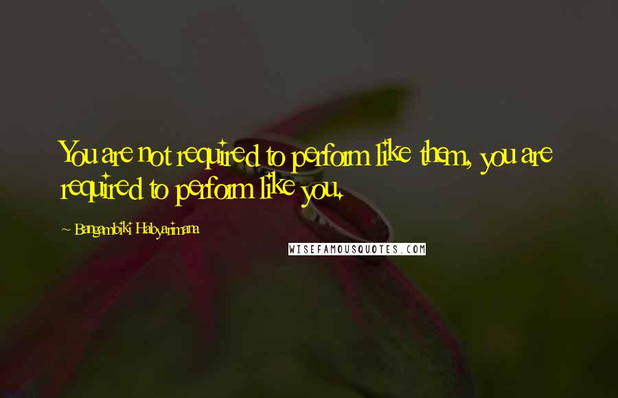 Bangambiki Habyarimana Quotes: You are not required to perform like them, you are required to perform like you.