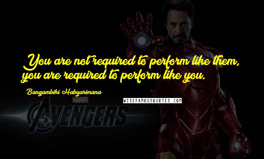 Bangambiki Habyarimana Quotes: You are not required to perform like them, you are required to perform like you.