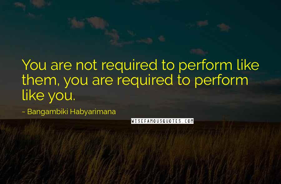 Bangambiki Habyarimana Quotes: You are not required to perform like them, you are required to perform like you.