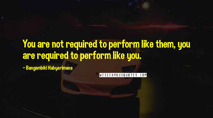 Bangambiki Habyarimana Quotes: You are not required to perform like them, you are required to perform like you.