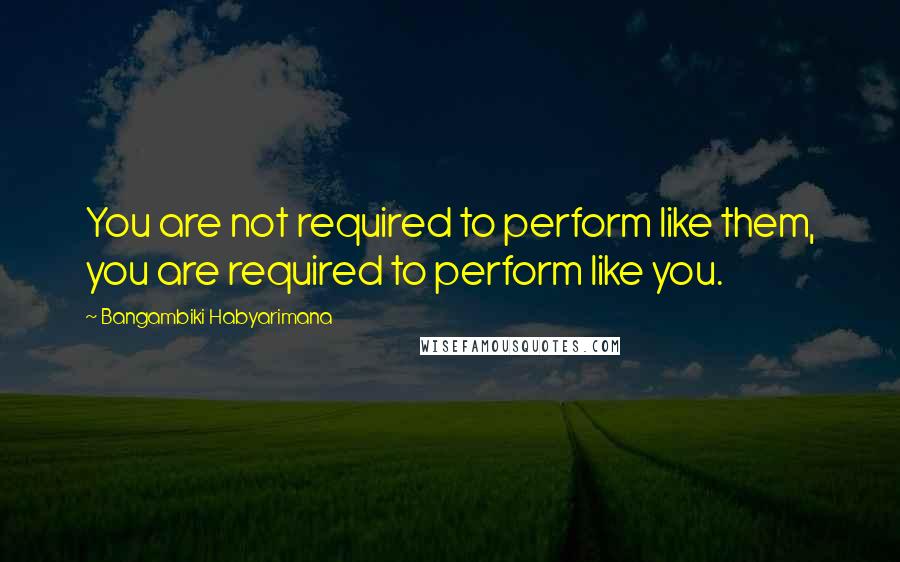 Bangambiki Habyarimana Quotes: You are not required to perform like them, you are required to perform like you.