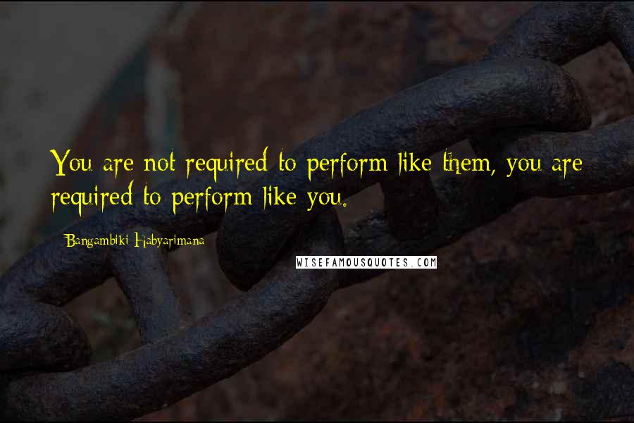 Bangambiki Habyarimana Quotes: You are not required to perform like them, you are required to perform like you.