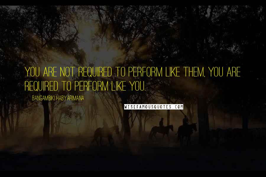 Bangambiki Habyarimana Quotes: You are not required to perform like them, you are required to perform like you.