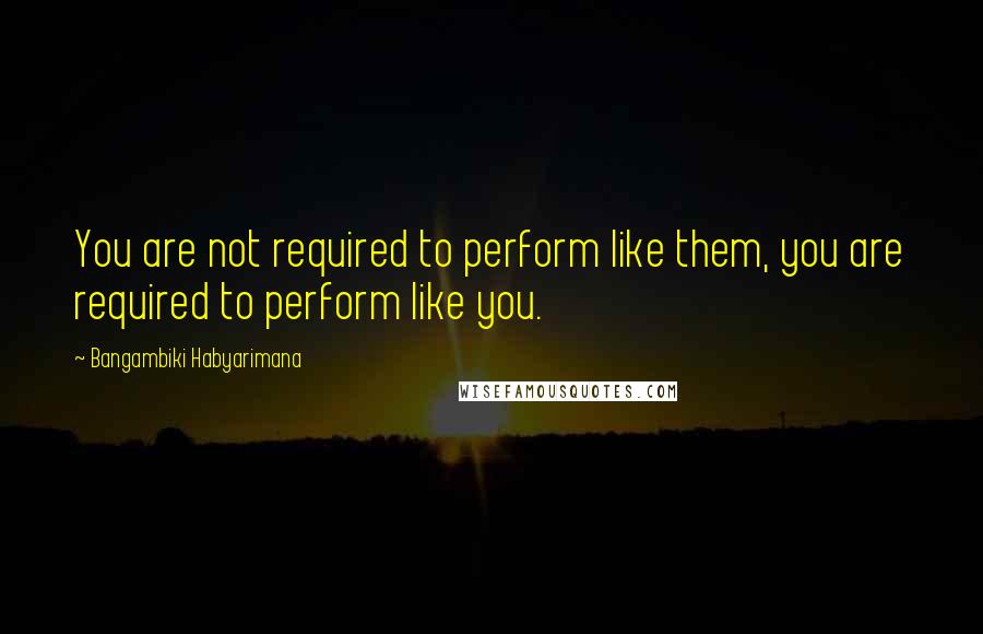 Bangambiki Habyarimana Quotes: You are not required to perform like them, you are required to perform like you.