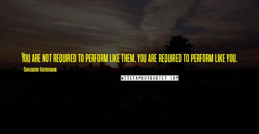 Bangambiki Habyarimana Quotes: You are not required to perform like them, you are required to perform like you.