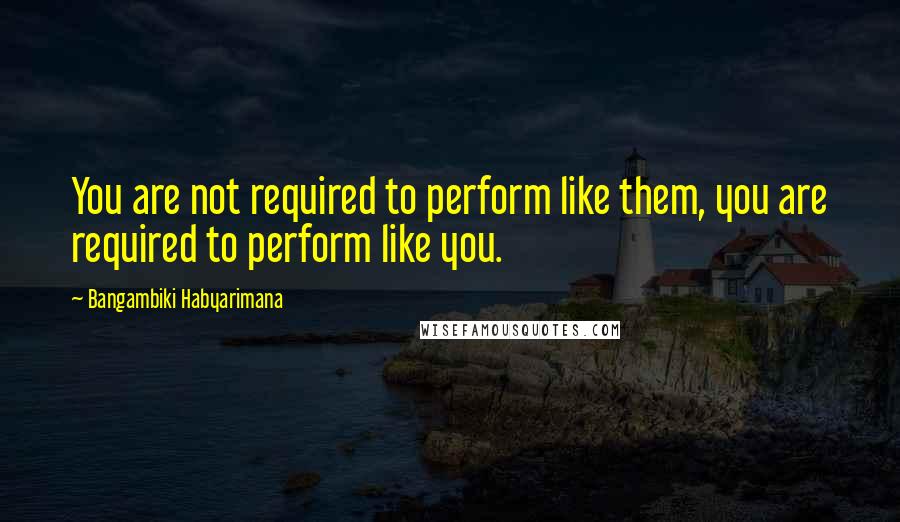 Bangambiki Habyarimana Quotes: You are not required to perform like them, you are required to perform like you.