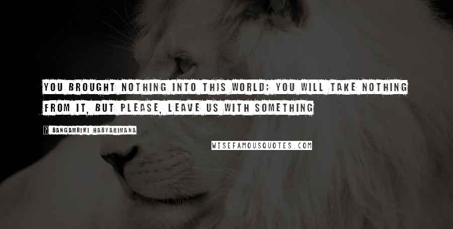 Bangambiki Habyarimana Quotes: You brought nothing into this world; you will take nothing from it, but please, leave us with something