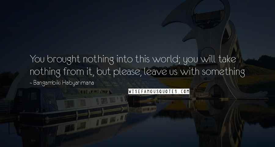 Bangambiki Habyarimana Quotes: You brought nothing into this world; you will take nothing from it, but please, leave us with something