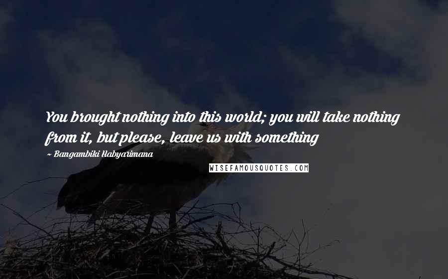 Bangambiki Habyarimana Quotes: You brought nothing into this world; you will take nothing from it, but please, leave us with something