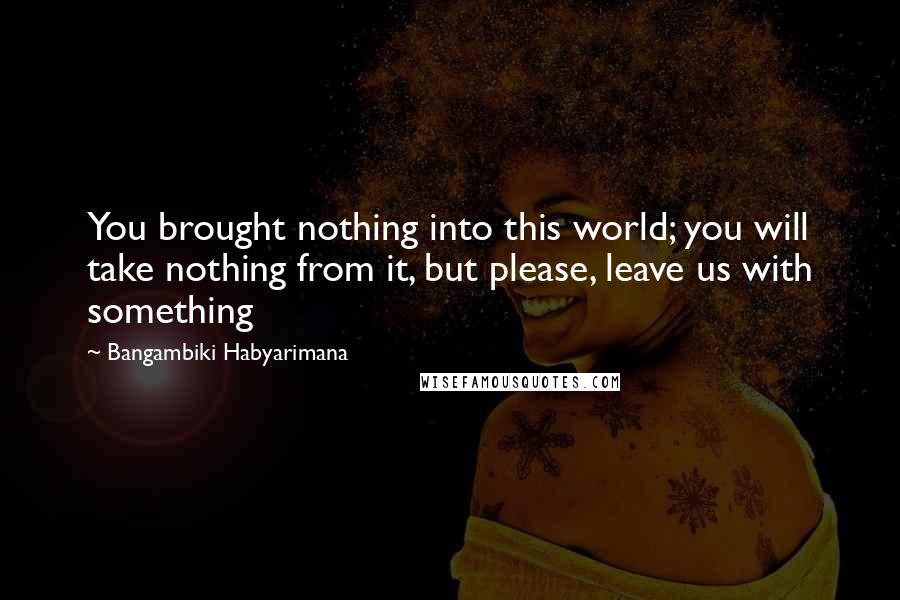 Bangambiki Habyarimana Quotes: You brought nothing into this world; you will take nothing from it, but please, leave us with something