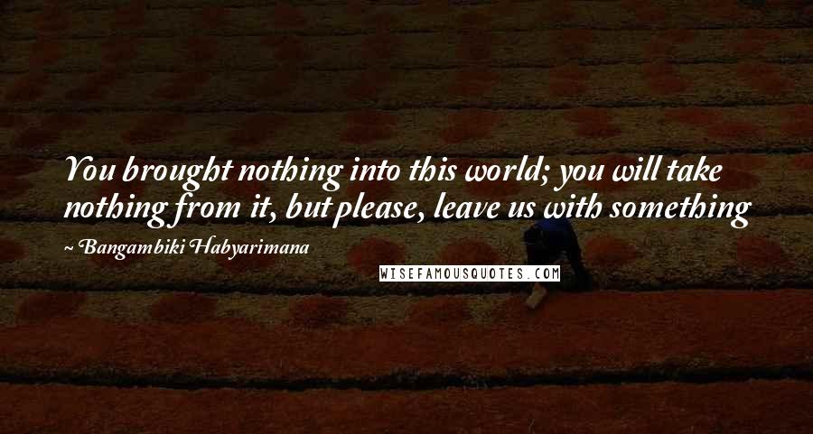 Bangambiki Habyarimana Quotes: You brought nothing into this world; you will take nothing from it, but please, leave us with something