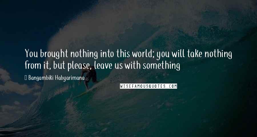 Bangambiki Habyarimana Quotes: You brought nothing into this world; you will take nothing from it, but please, leave us with something
