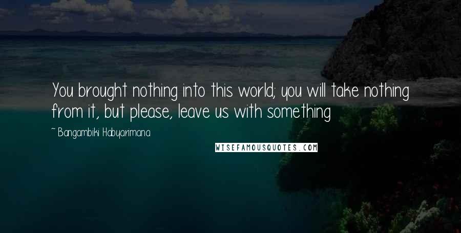 Bangambiki Habyarimana Quotes: You brought nothing into this world; you will take nothing from it, but please, leave us with something