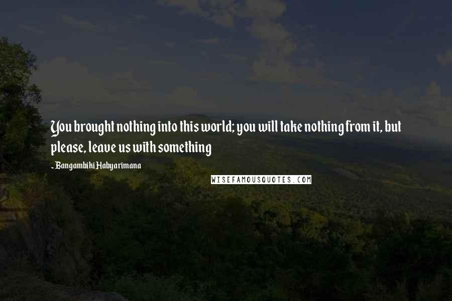 Bangambiki Habyarimana Quotes: You brought nothing into this world; you will take nothing from it, but please, leave us with something