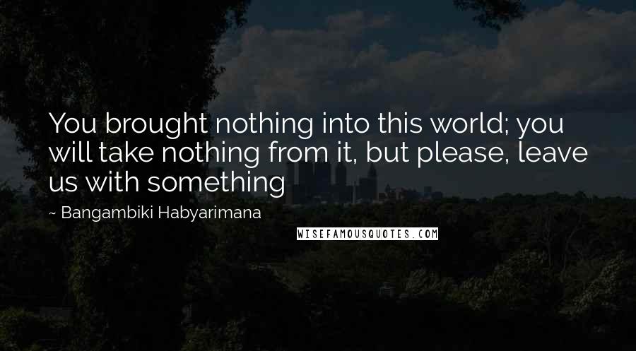 Bangambiki Habyarimana Quotes: You brought nothing into this world; you will take nothing from it, but please, leave us with something