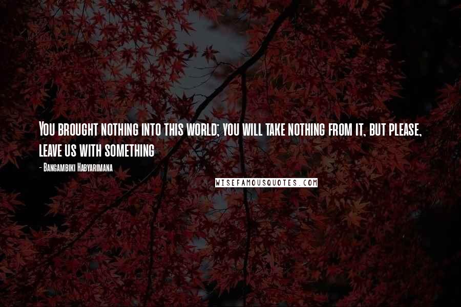 Bangambiki Habyarimana Quotes: You brought nothing into this world; you will take nothing from it, but please, leave us with something