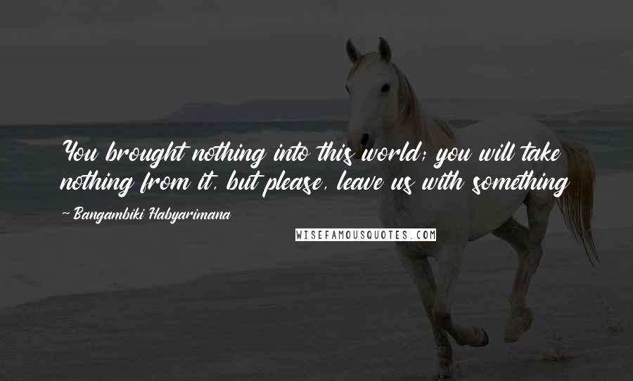 Bangambiki Habyarimana Quotes: You brought nothing into this world; you will take nothing from it, but please, leave us with something
